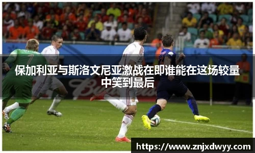 保加利亚与斯洛文尼亚激战在即谁能在这场较量中笑到最后